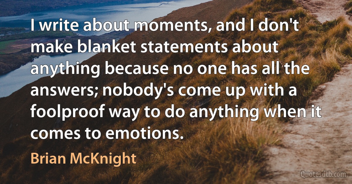 I write about moments, and I don't make blanket statements about anything because no one has all the answers; nobody's come up with a foolproof way to do anything when it comes to emotions. (Brian McKnight)