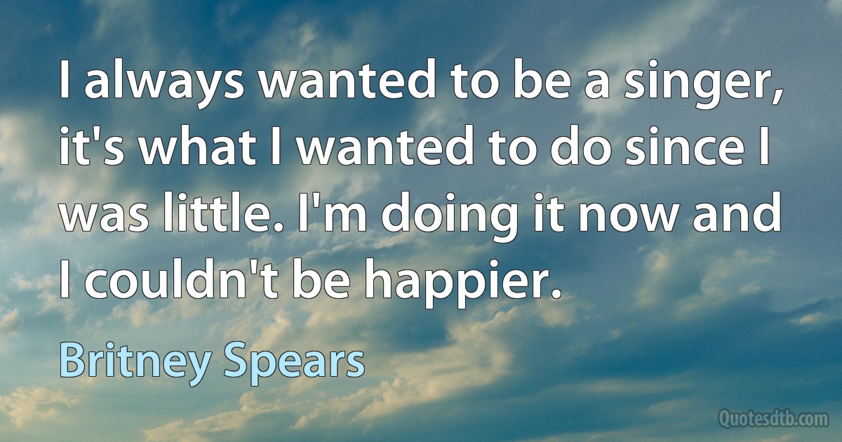 I always wanted to be a singer, it's what I wanted to do since I was little. I'm doing it now and I couldn't be happier. (Britney Spears)