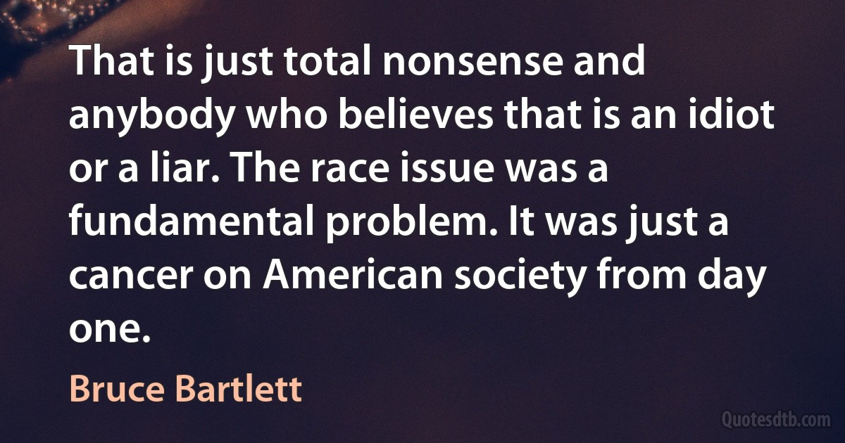 That is just total nonsense and anybody who believes that is an idiot or a liar. The race issue was a fundamental problem. It was just a cancer on American society from day one. (Bruce Bartlett)