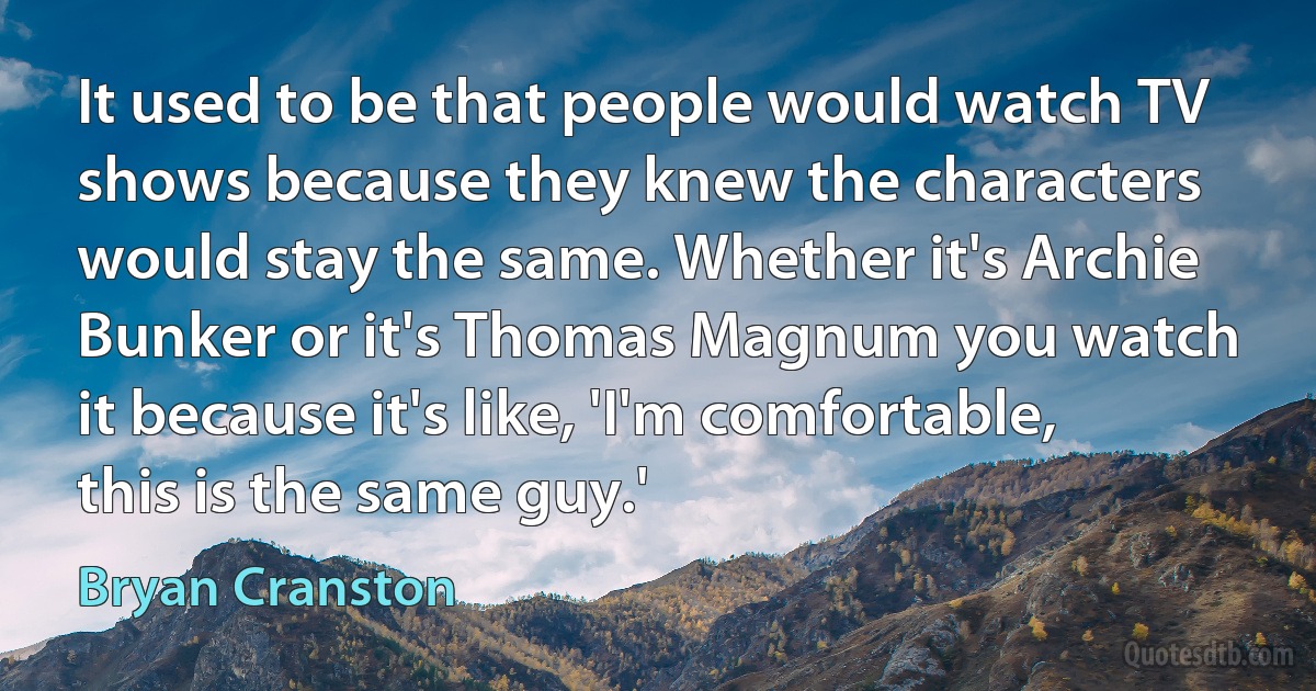 It used to be that people would watch TV shows because they knew the characters would stay the same. Whether it's Archie Bunker or it's Thomas Magnum you watch it because it's like, 'I'm comfortable, this is the same guy.' (Bryan Cranston)