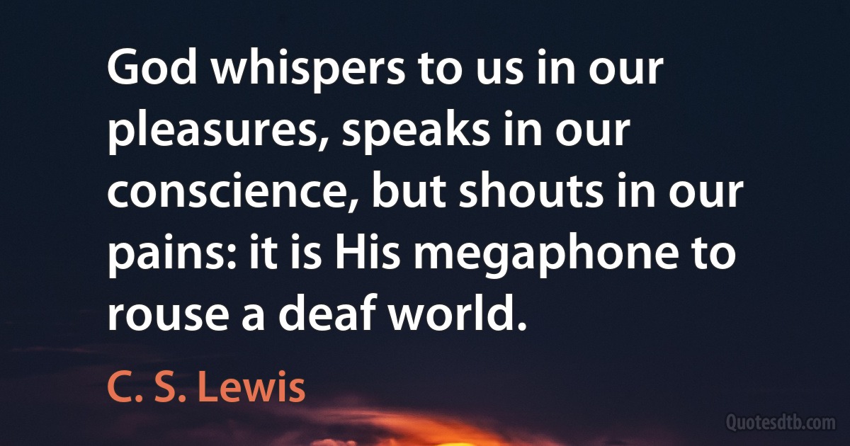 God whispers to us in our pleasures, speaks in our conscience, but shouts in our pains: it is His megaphone to rouse a deaf world. (C. S. Lewis)