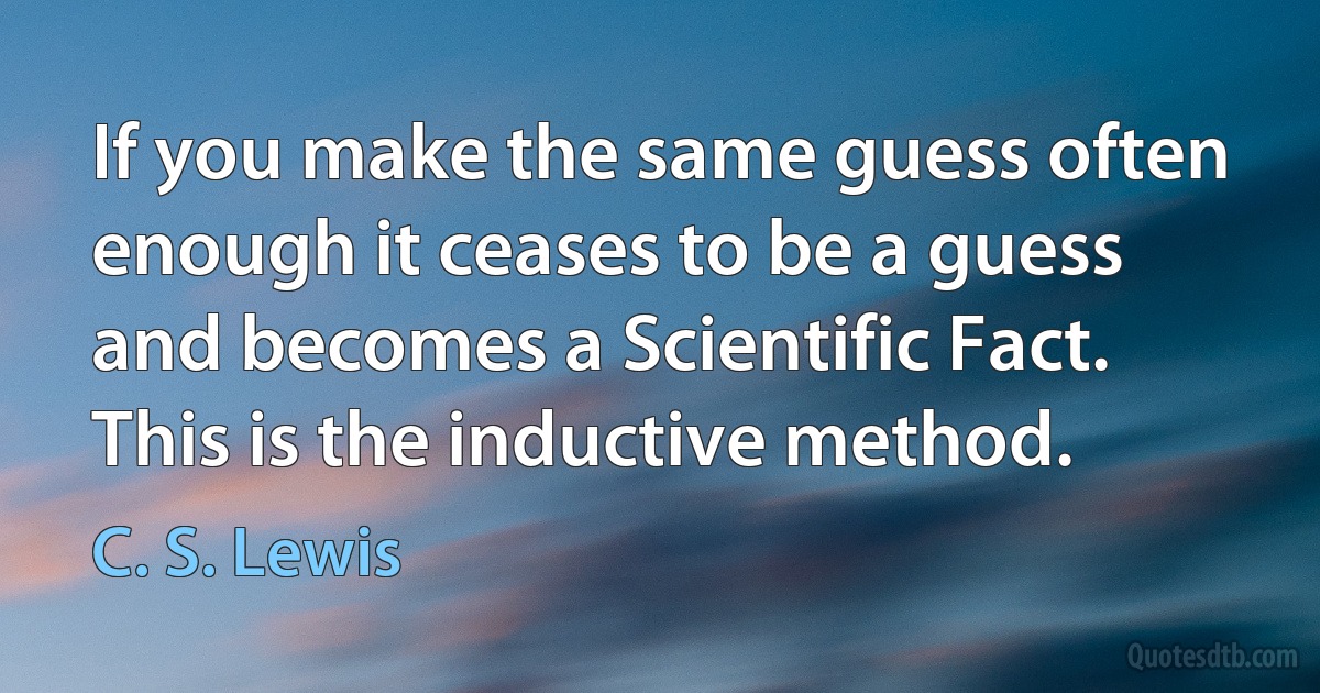 If you make the same guess often enough it ceases to be a guess and becomes a Scientific Fact. This is the inductive method. (C. S. Lewis)