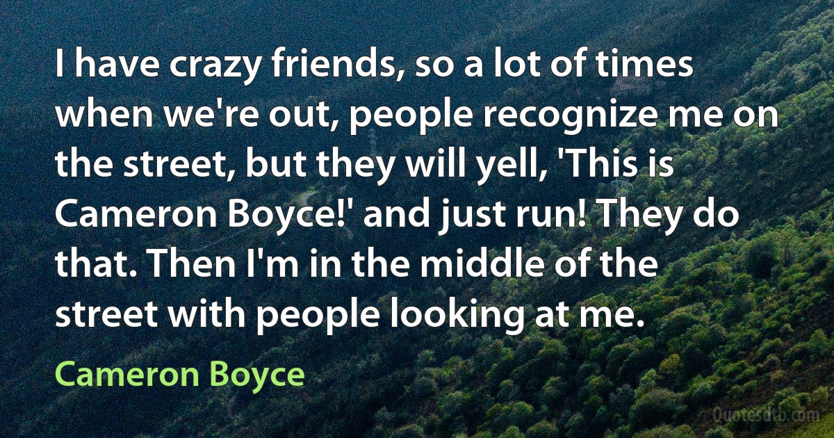 I have crazy friends, so a lot of times when we're out, people recognize me on the street, but they will yell, 'This is Cameron Boyce!' and just run! They do that. Then I'm in the middle of the street with people looking at me. (Cameron Boyce)