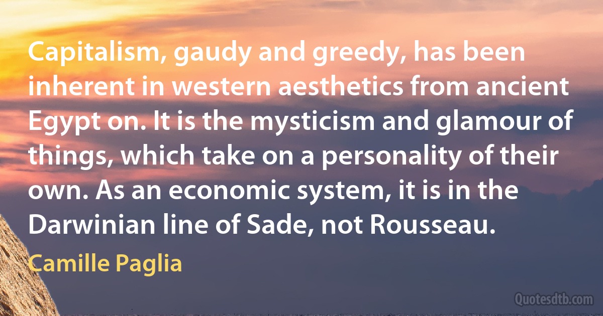 Capitalism, gaudy and greedy, has been inherent in western aesthetics from ancient Egypt on. It is the mysticism and glamour of things, which take on a personality of their own. As an economic system, it is in the Darwinian line of Sade, not Rousseau. (Camille Paglia)