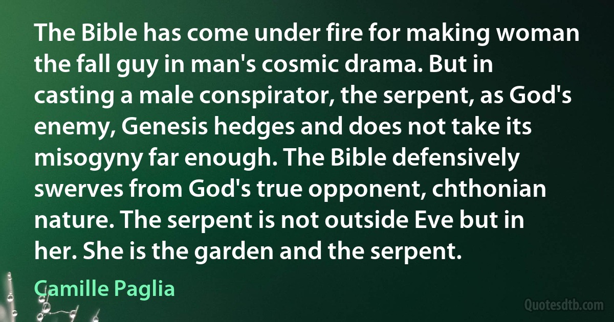 The Bible has come under fire for making woman the fall guy in man's cosmic drama. But in casting a male conspirator, the serpent, as God's enemy, Genesis hedges and does not take its misogyny far enough. The Bible defensively swerves from God's true opponent, chthonian nature. The serpent is not outside Eve but in her. She is the garden and the serpent. (Camille Paglia)