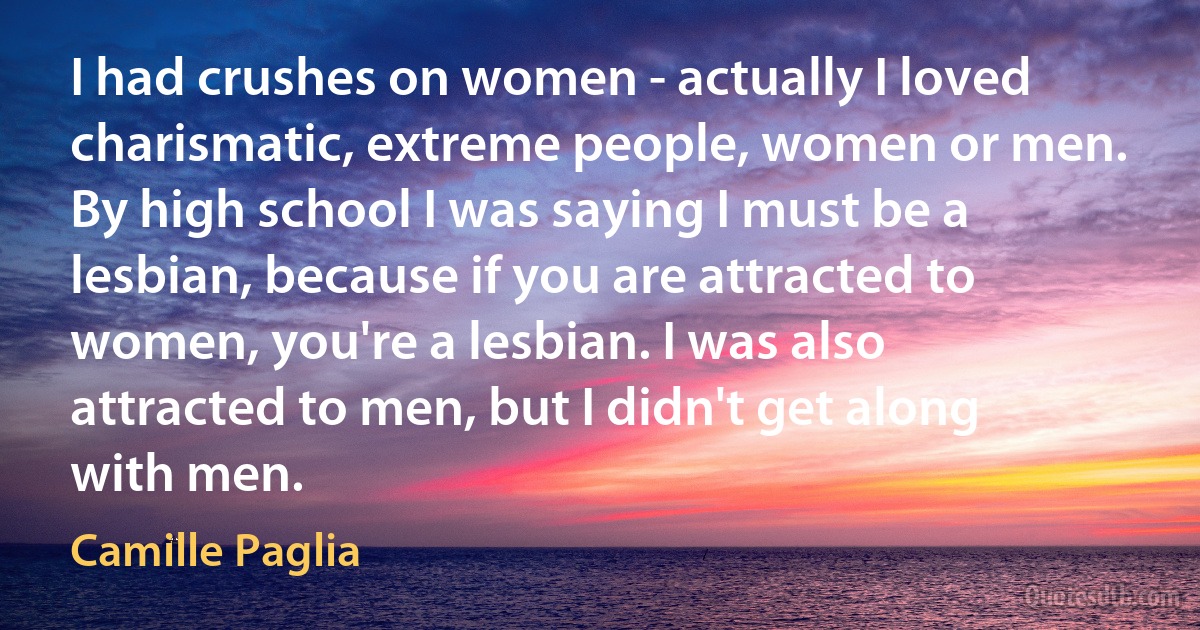 I had crushes on women - actually I loved charismatic, extreme people, women or men. By high school I was saying I must be a lesbian, because if you are attracted to women, you're a lesbian. I was also attracted to men, but I didn't get along with men. (Camille Paglia)