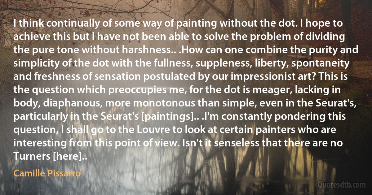 I think continually of some way of painting without the dot. I hope to achieve this but I have not been able to solve the problem of dividing the pure tone without harshness.. .How can one combine the purity and simplicity of the dot with the fullness, suppleness, liberty, spontaneity and freshness of sensation postulated by our impressionist art? This is the question which preoccupies me, for the dot is meager, lacking in body, diaphanous, more monotonous than simple, even in the Seurat's, particularly in the Seurat's [paintings].. .I'm constantly pondering this question, I shall go to the Louvre to look at certain painters who are interesting from this point of view. Isn't it senseless that there are no Turners [here].. (Camille Pissarro)