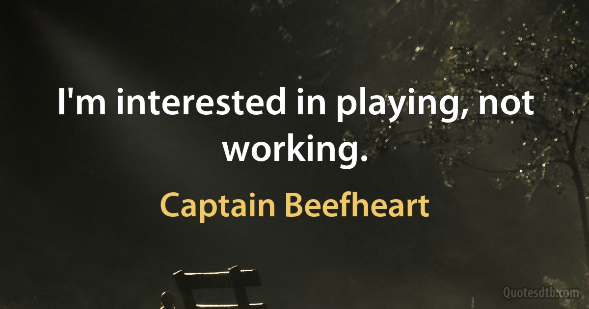 I'm interested in playing, not working. (Captain Beefheart)