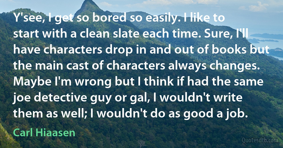 Y'see, I get so bored so easily. I like to start with a clean slate each time. Sure, I'll have characters drop in and out of books but the main cast of characters always changes. Maybe I'm wrong but I think if had the same joe detective guy or gal, I wouldn't write them as well; I wouldn't do as good a job. (Carl Hiaasen)