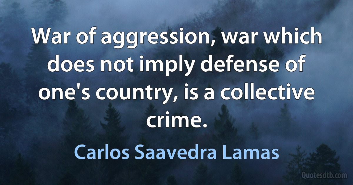 War of aggression, war which does not imply defense of one's country, is a collective crime. (Carlos Saavedra Lamas)