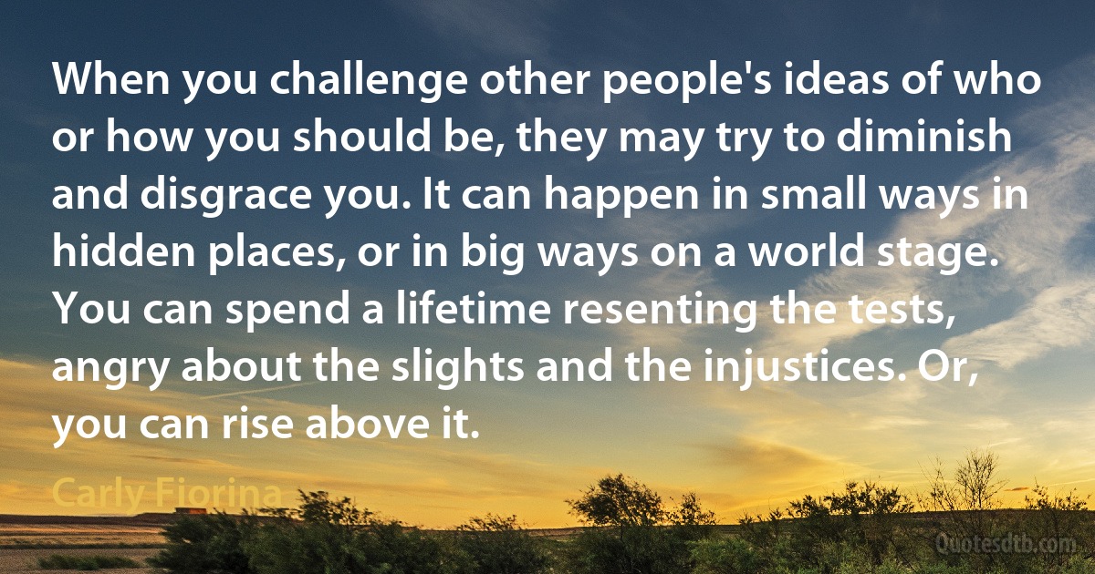 When you challenge other people's ideas of who or how you should be, they may try to diminish and disgrace you. It can happen in small ways in hidden places, or in big ways on a world stage. You can spend a lifetime resenting the tests, angry about the slights and the injustices. Or, you can rise above it. (Carly Fiorina)