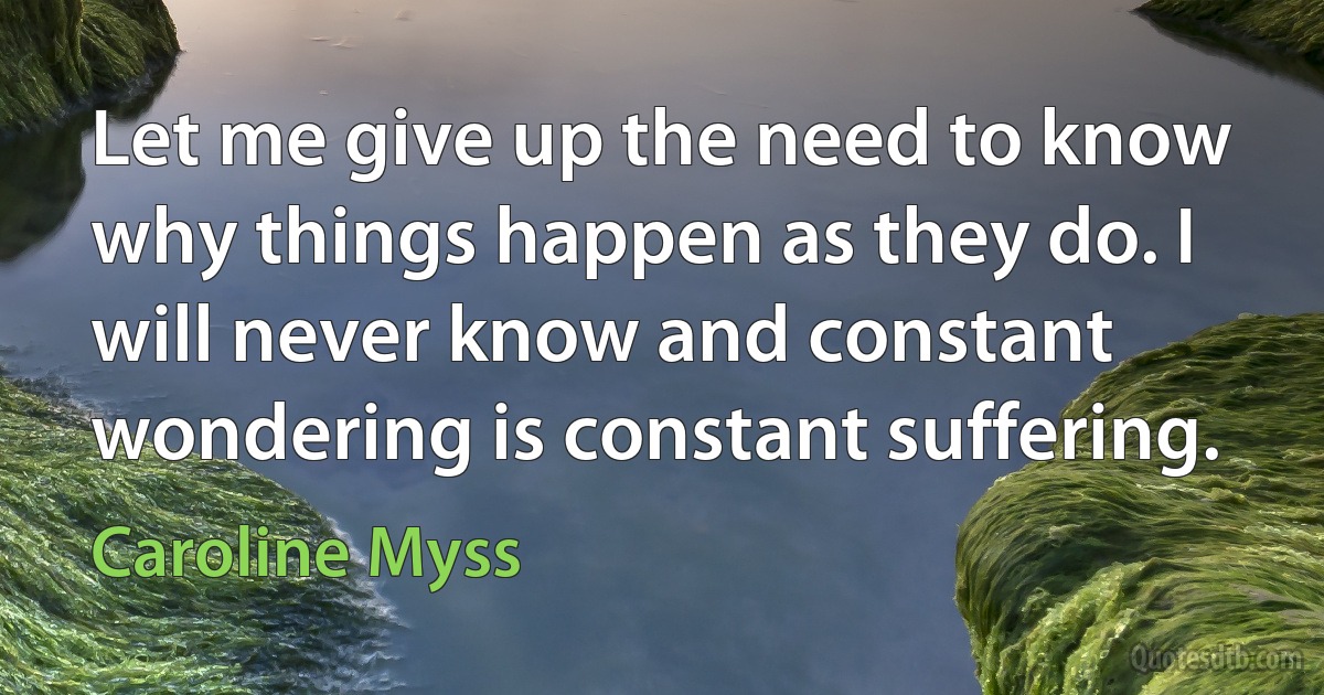 Let me give up the need to know why things happen as they do. I will never know and constant wondering is constant suffering. (Caroline Myss)