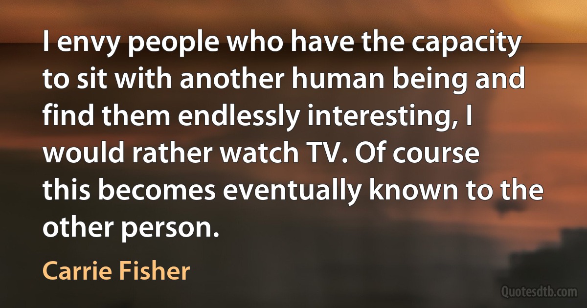 I envy people who have the capacity to sit with another human being and find them endlessly interesting, I would rather watch TV. Of course this becomes eventually known to the other person. (Carrie Fisher)