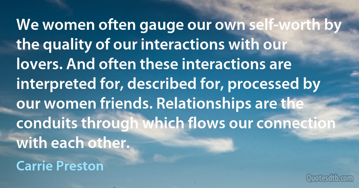 We women often gauge our own self-worth by the quality of our interactions with our lovers. And often these interactions are interpreted for, described for, processed by our women friends. Relationships are the conduits through which flows our connection with each other. (Carrie Preston)