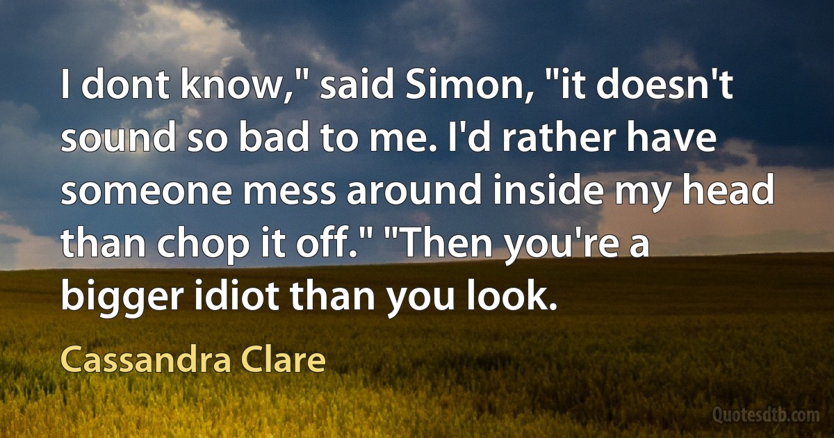 I dont know," said Simon, "it doesn't sound so bad to me. I'd rather have someone mess around inside my head than chop it off." "Then you're a bigger idiot than you look. (Cassandra Clare)