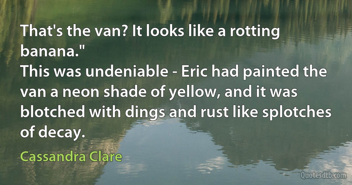 That's the van? It looks like a rotting banana."
This was undeniable - Eric had painted the van a neon shade of yellow, and it was blotched with dings and rust like splotches of decay. (Cassandra Clare)