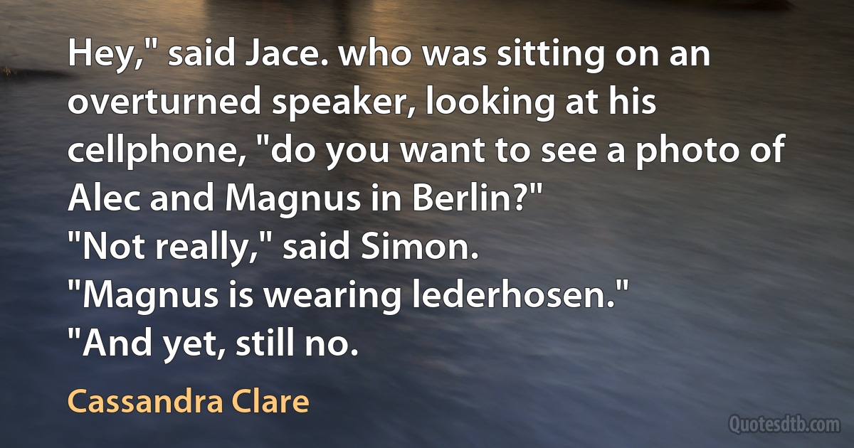 Hey," said Jace. who was sitting on an overturned speaker, looking at his cellphone, "do you want to see a photo of Alec and Magnus in Berlin?"
"Not really," said Simon.
"Magnus is wearing lederhosen."
"And yet, still no. (Cassandra Clare)