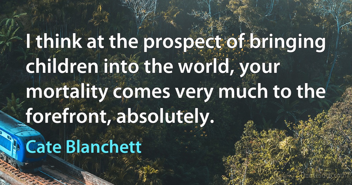 I think at the prospect of bringing children into the world, your mortality comes very much to the forefront, absolutely. (Cate Blanchett)