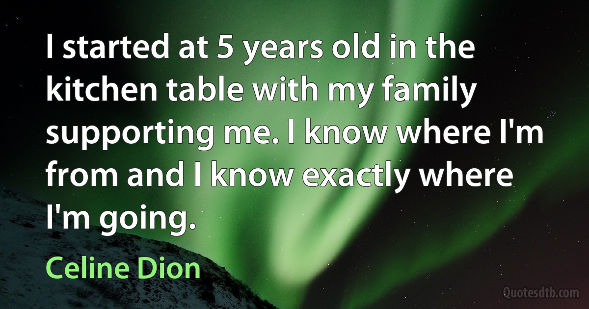 I started at 5 years old in the kitchen table with my family supporting me. I know where I'm from and I know exactly where I'm going. (Celine Dion)