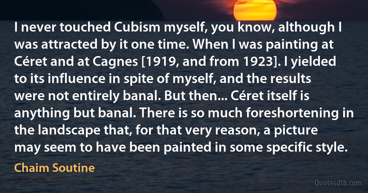 I never touched Cubism myself, you know, although I was attracted by it one time. When I was painting at Céret and at Cagnes [1919, and from 1923]. I yielded to its influence in spite of myself, and the results were not entirely banal. But then... Céret itself is anything but banal. There is so much foreshortening in the landscape that, for that very reason, a picture may seem to have been painted in some specific style. (Chaim Soutine)