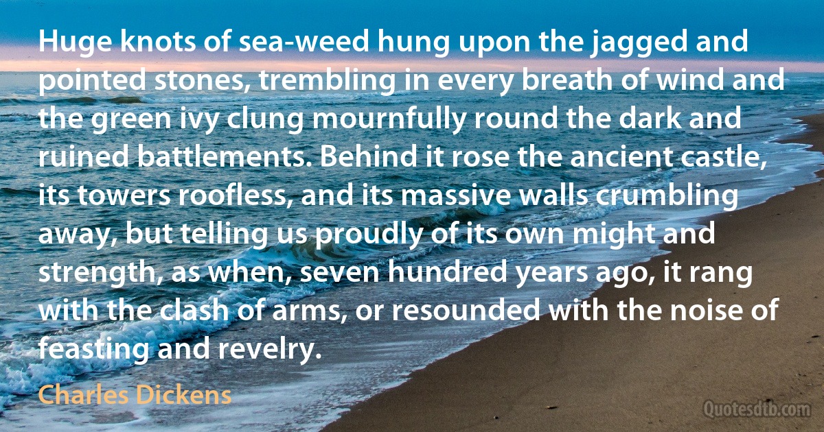 Huge knots of sea-weed hung upon the jagged and pointed stones, trembling in every breath of wind and the green ivy clung mournfully round the dark and ruined battlements. Behind it rose the ancient castle, its towers roofless, and its massive walls crumbling away, but telling us proudly of its own might and strength, as when, seven hundred years ago, it rang with the clash of arms, or resounded with the noise of feasting and revelry. (Charles Dickens)