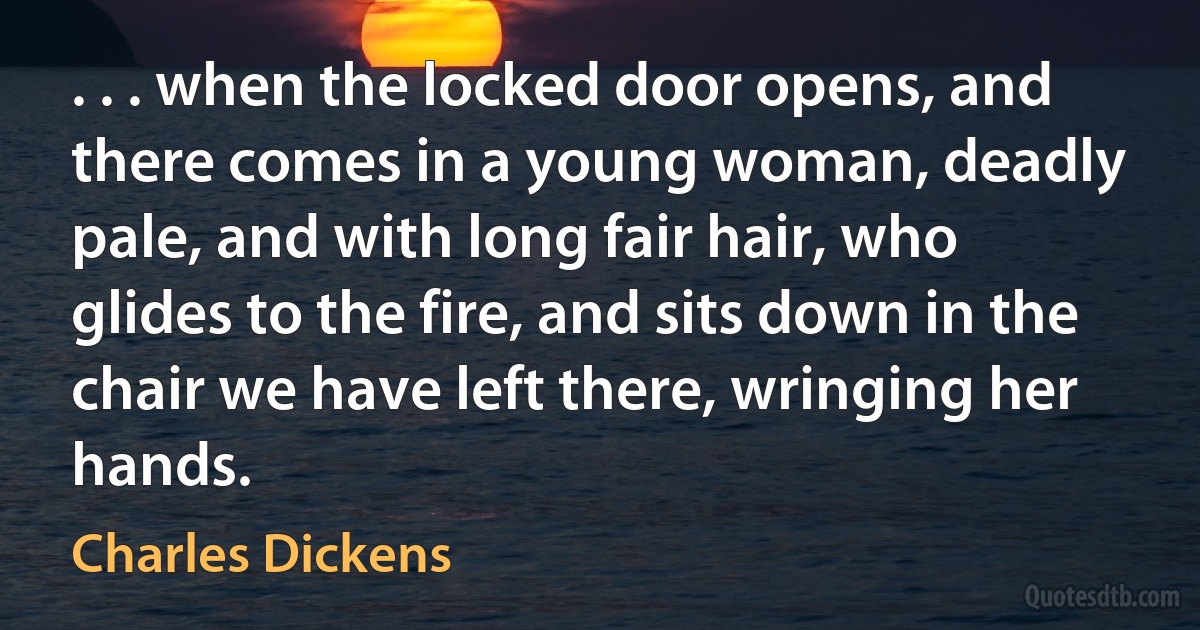 . . . when the locked door opens, and there comes in a young woman, deadly pale, and with long fair hair, who glides to the fire, and sits down in the chair we have left there, wringing her hands. (Charles Dickens)