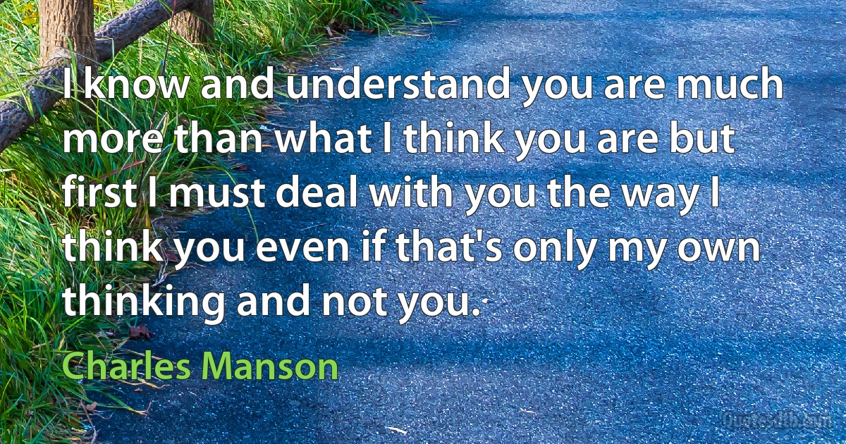 I know and understand you are much more than what I think you are but first I must deal with you the way I think you even if that's only my own thinking and not you. (Charles Manson)