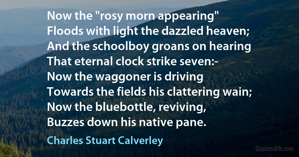 Now the "rosy morn appearing"
Floods with light the dazzled heaven;
And the schoolboy groans on hearing
That eternal clock strike seven:-
Now the waggoner is driving
Towards the fields his clattering wain;
Now the bluebottle, reviving,
Buzzes down his native pane. (Charles Stuart Calverley)