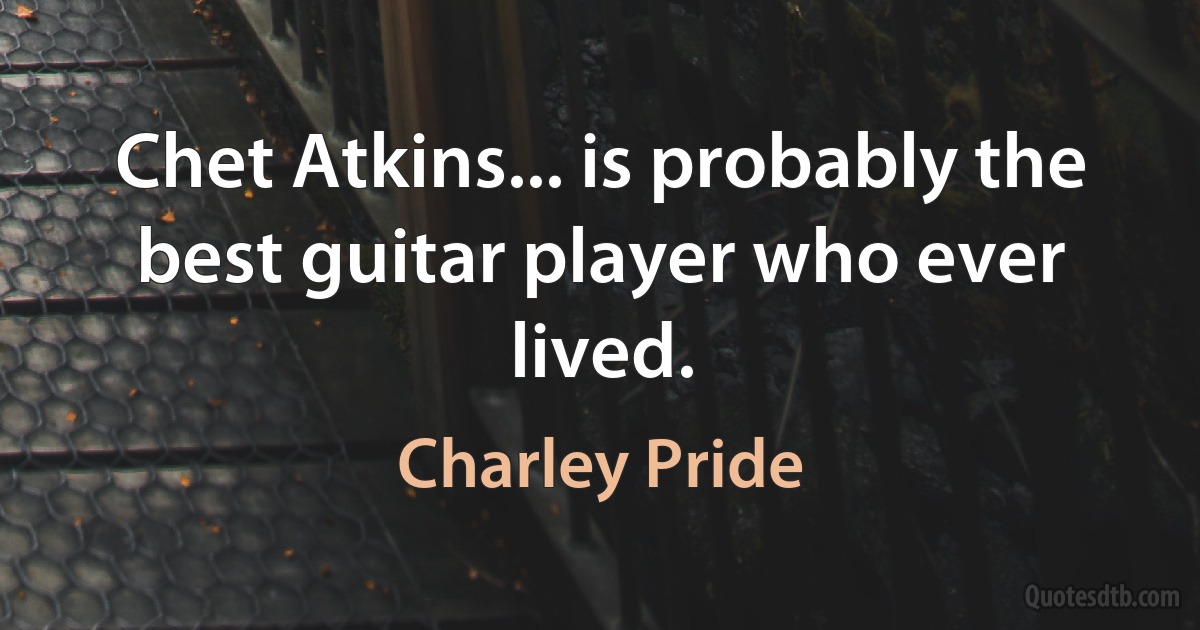 Chet Atkins... is probably the best guitar player who ever lived. (Charley Pride)