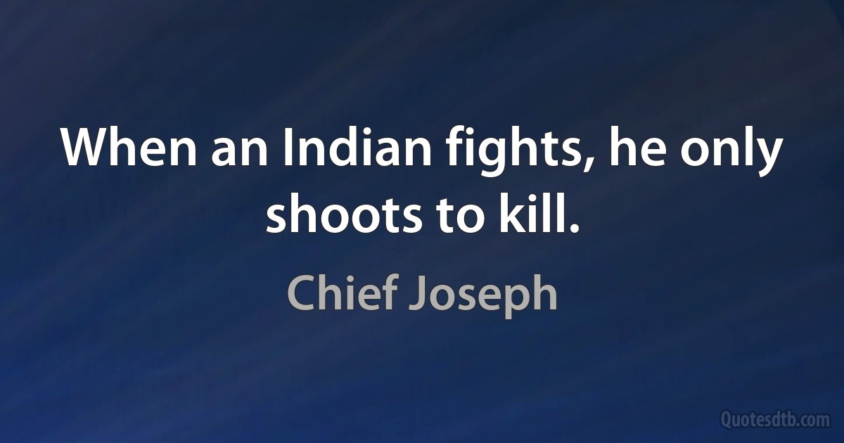 When an Indian fights, he only shoots to kill. (Chief Joseph)