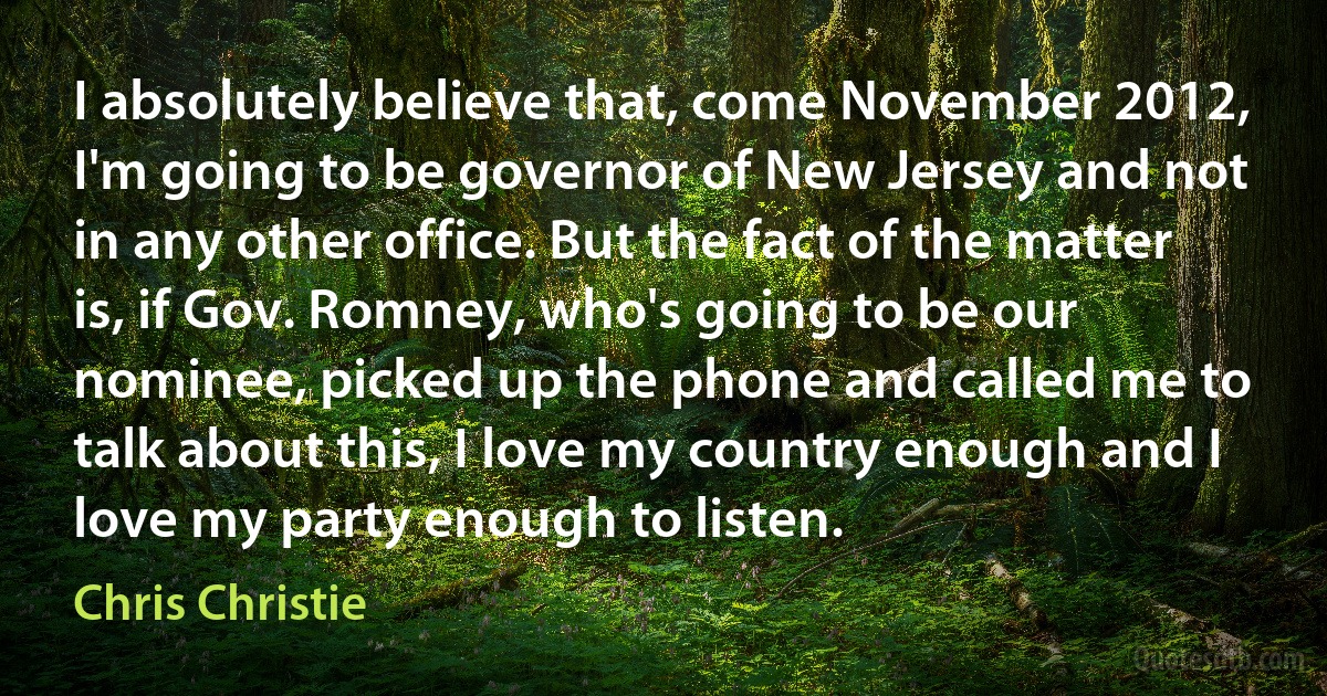 I absolutely believe that, come November 2012, I'm going to be governor of New Jersey and not in any other office. But the fact of the matter is, if Gov. Romney, who's going to be our nominee, picked up the phone and called me to talk about this, I love my country enough and I love my party enough to listen. (Chris Christie)