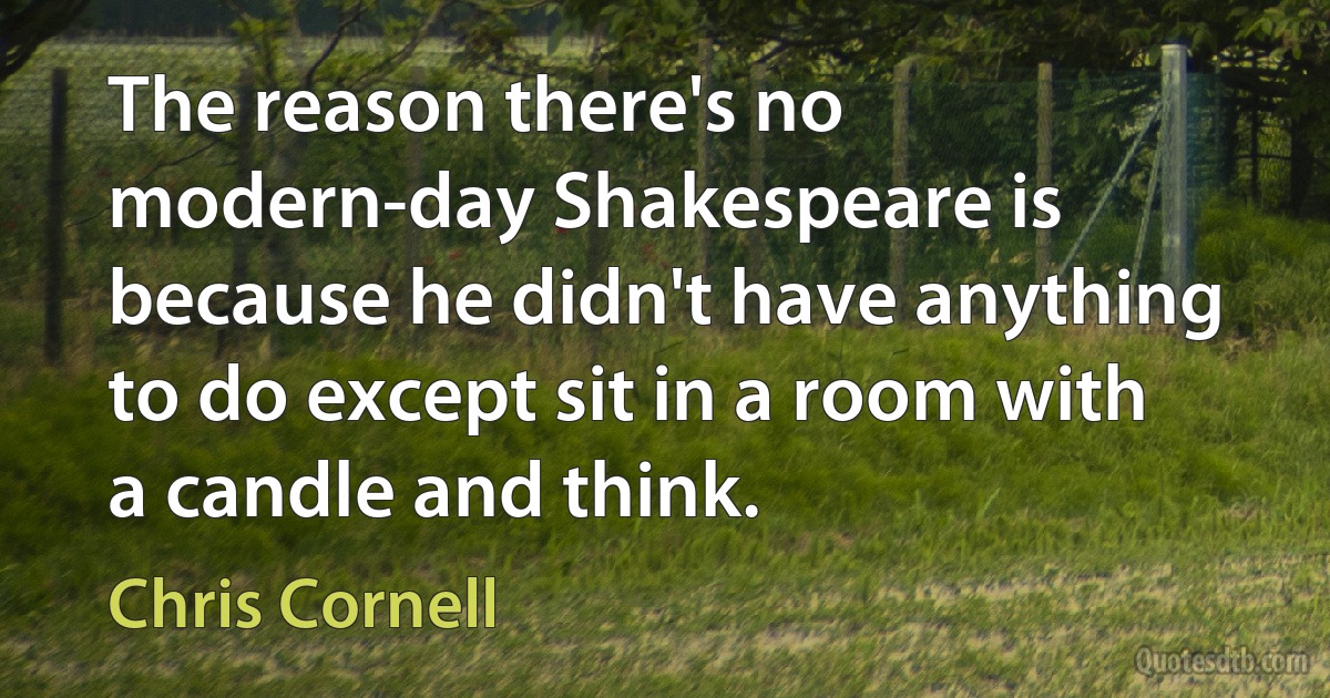 The reason there's no modern-day Shakespeare is because he didn't have anything to do except sit in a room with a candle and think. (Chris Cornell)