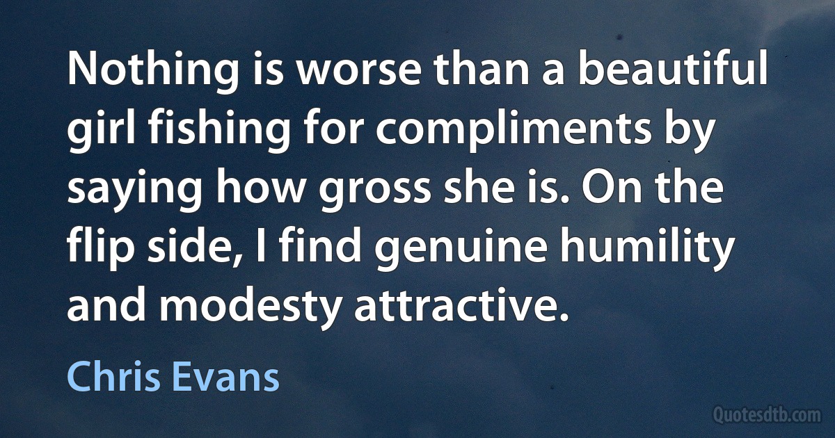 Nothing is worse than a beautiful girl fishing for compliments by saying how gross she is. On the flip side, I find genuine humility and modesty attractive. (Chris Evans)