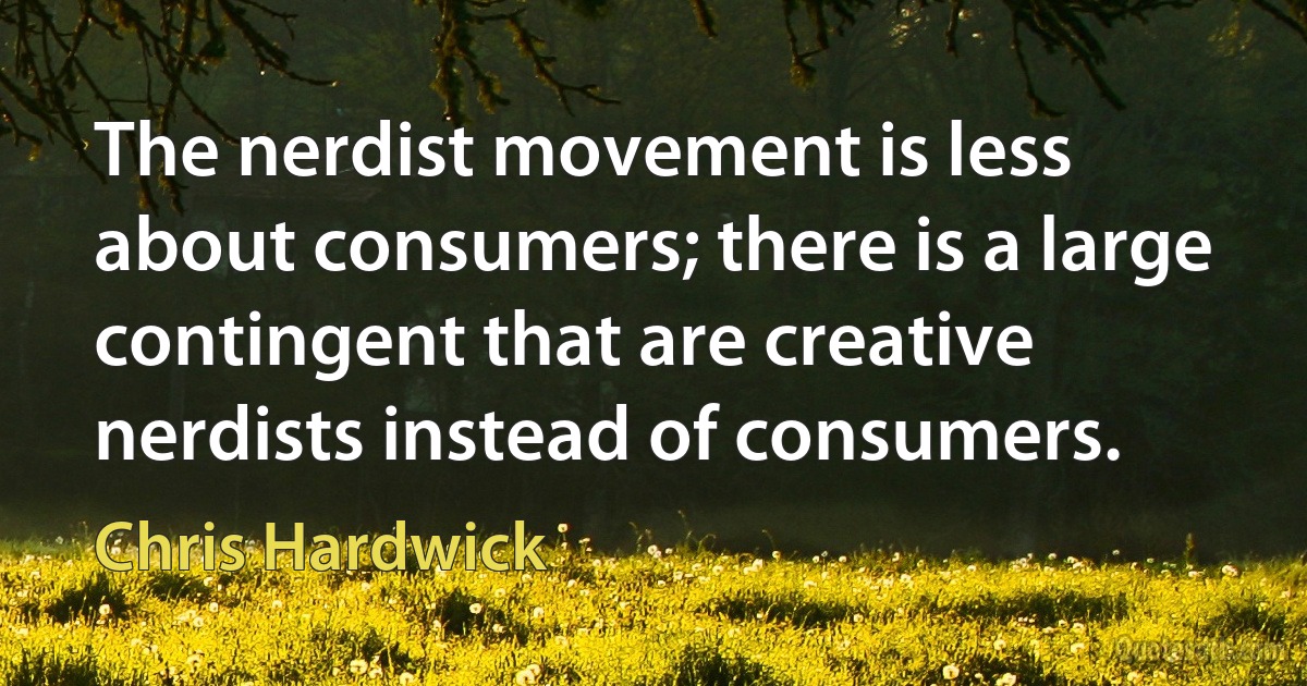 The nerdist movement is less about consumers; there is a large contingent that are creative nerdists instead of consumers. (Chris Hardwick)