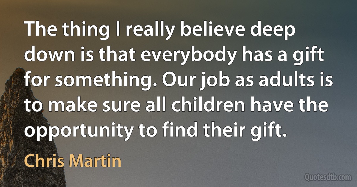 The thing I really believe deep down is that everybody has a gift for something. Our job as adults is to make sure all children have the opportunity to find their gift. (Chris Martin)