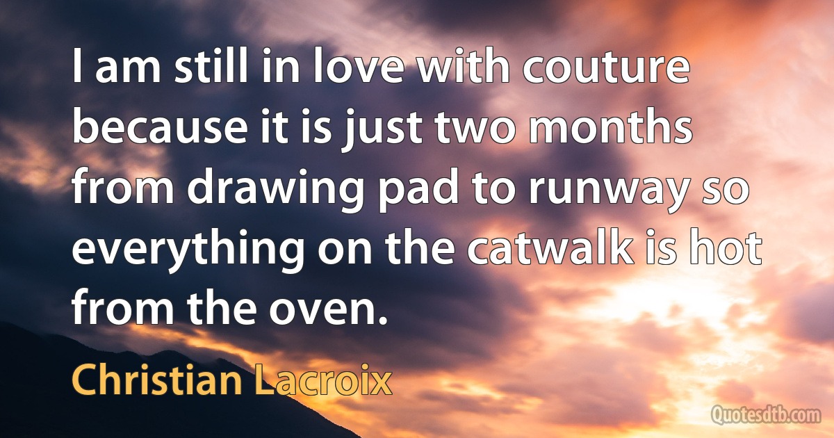 I am still in love with couture because it is just two months from drawing pad to runway so everything on the catwalk is hot from the oven. (Christian Lacroix)