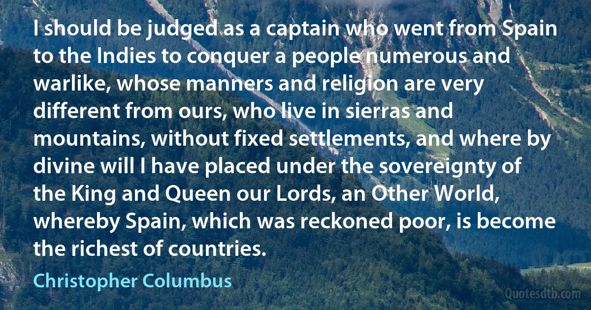 I should be judged as a captain who went from Spain to the Indies to conquer a people numerous and warlike, whose manners and religion are very different from ours, who live in sierras and mountains, without fixed settlements, and where by divine will I have placed under the sovereignty of the King and Queen our Lords, an Other World, whereby Spain, which was reckoned poor, is become the richest of countries. (Christopher Columbus)