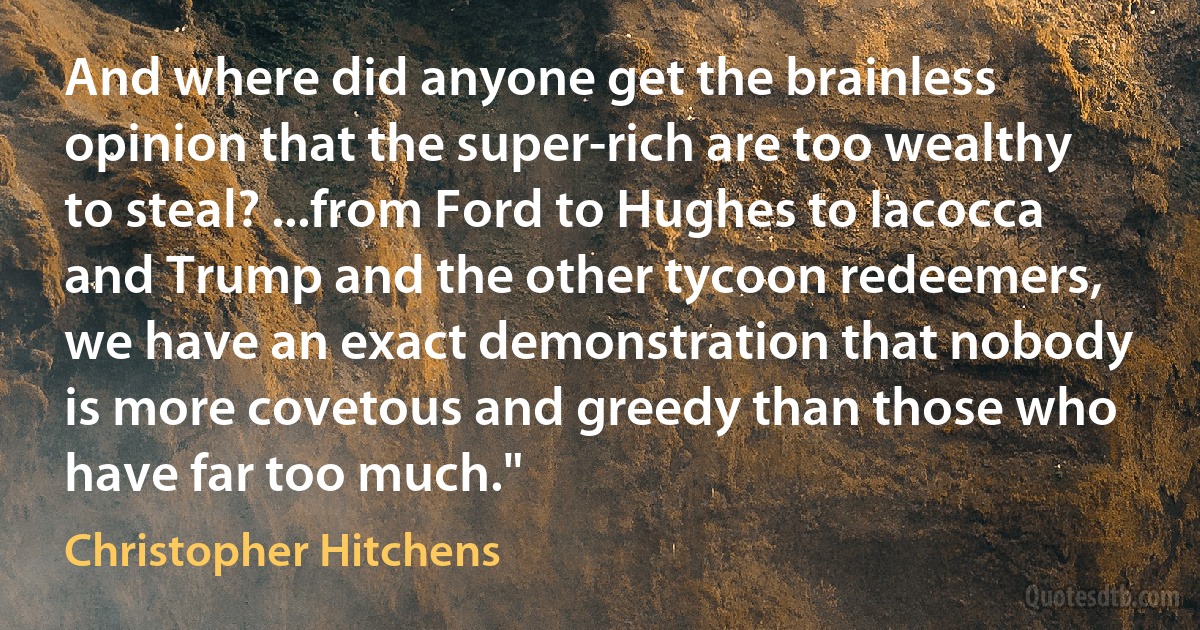 And where did anyone get the brainless opinion that the super-rich are too wealthy to steal? ...from Ford to Hughes to Iacocca and Trump and the other tycoon redeemers, we have an exact demonstration that nobody is more covetous and greedy than those who have far too much." (Christopher Hitchens)