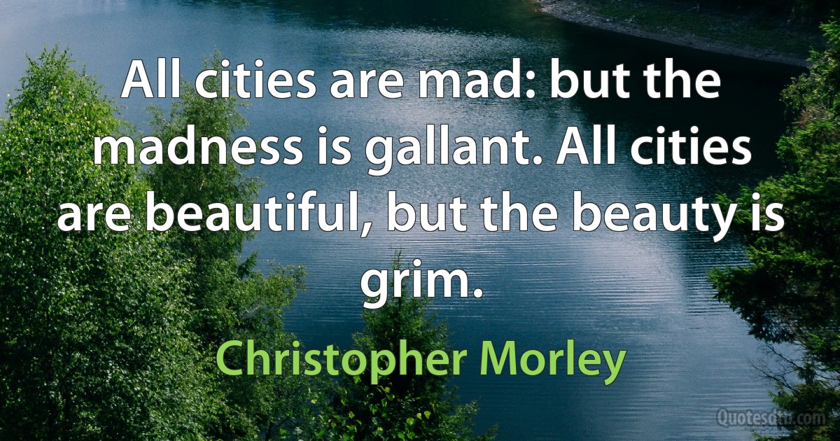 All cities are mad: but the madness is gallant. All cities are beautiful, but the beauty is grim. (Christopher Morley)