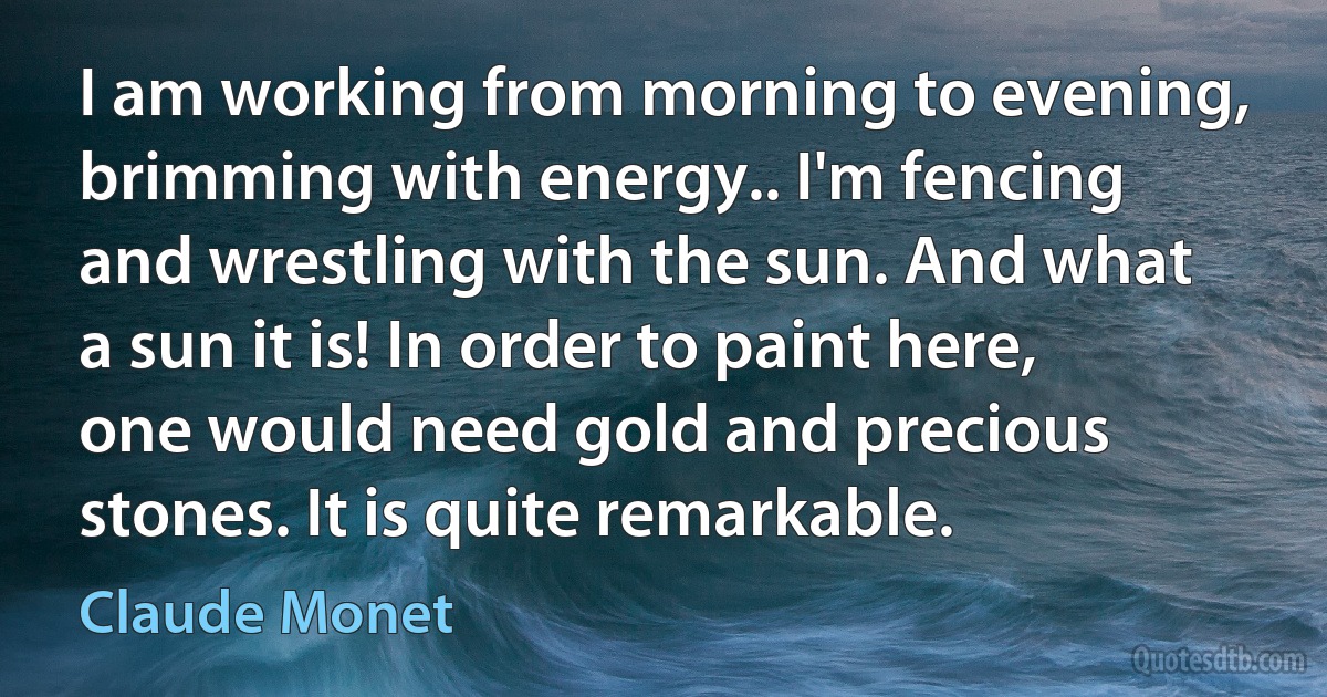 I am working from morning to evening, brimming with energy.. I'm fencing and wrestling with the sun. And what a sun it is! In order to paint here, one would need gold and precious stones. It is quite remarkable. (Claude Monet)