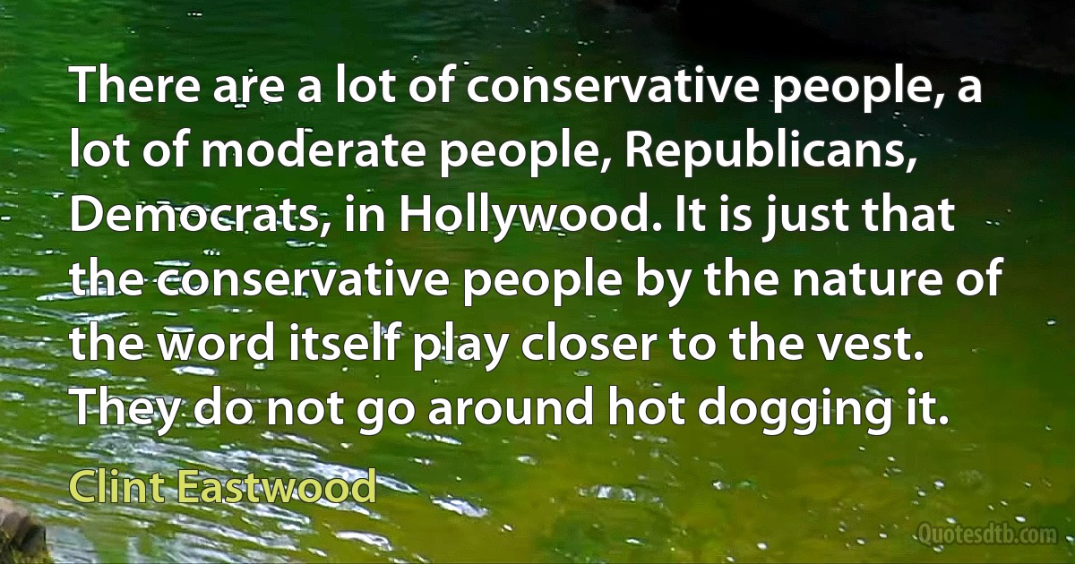 There are a lot of conservative people, a lot of moderate people, Republicans, Democrats, in Hollywood. It is just that the conservative people by the nature of the word itself play closer to the vest. They do not go around hot dogging it. (Clint Eastwood)