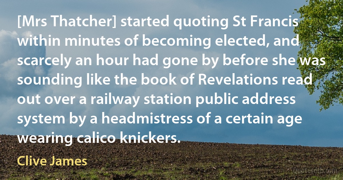 [Mrs Thatcher] started quoting St Francis within minutes of becoming elected, and scarcely an hour had gone by before she was sounding like the book of Revelations read out over a railway station public address system by a headmistress of a certain age wearing calico knickers. (Clive James)