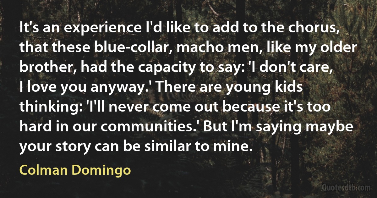 It's an experience I'd like to add to the chorus, that these blue-collar, macho men, like my older brother, had the capacity to say: 'I don't care, I love you anyway.' There are young kids thinking: 'I'll never come out because it's too hard in our communities.' But I'm saying maybe your story can be similar to mine. (Colman Domingo)