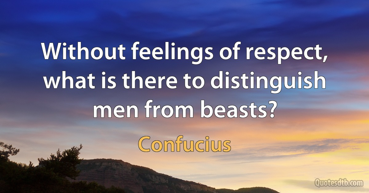 Without feelings of respect, what is there to distinguish men from beasts? (Confucius)