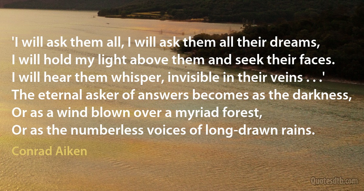 'I will ask them all, I will ask them all their dreams,
I will hold my light above them and seek their faces.
I will hear them whisper, invisible in their veins . . .'
The eternal asker of answers becomes as the darkness,
Or as a wind blown over a myriad forest,
Or as the numberless voices of long-drawn rains. (Conrad Aiken)