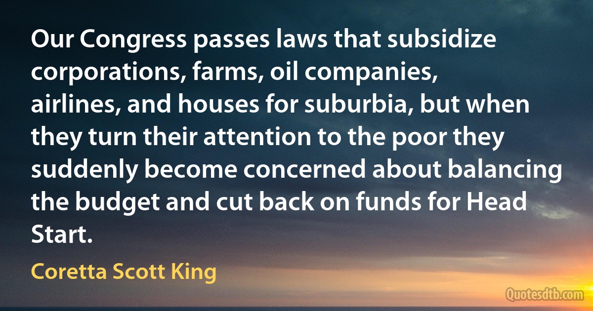 Our Congress passes laws that subsidize corporations, farms, oil companies, airlines, and houses for suburbia, but when they turn their attention to the poor they suddenly become concerned about balancing the budget and cut back on funds for Head Start. (Coretta Scott King)