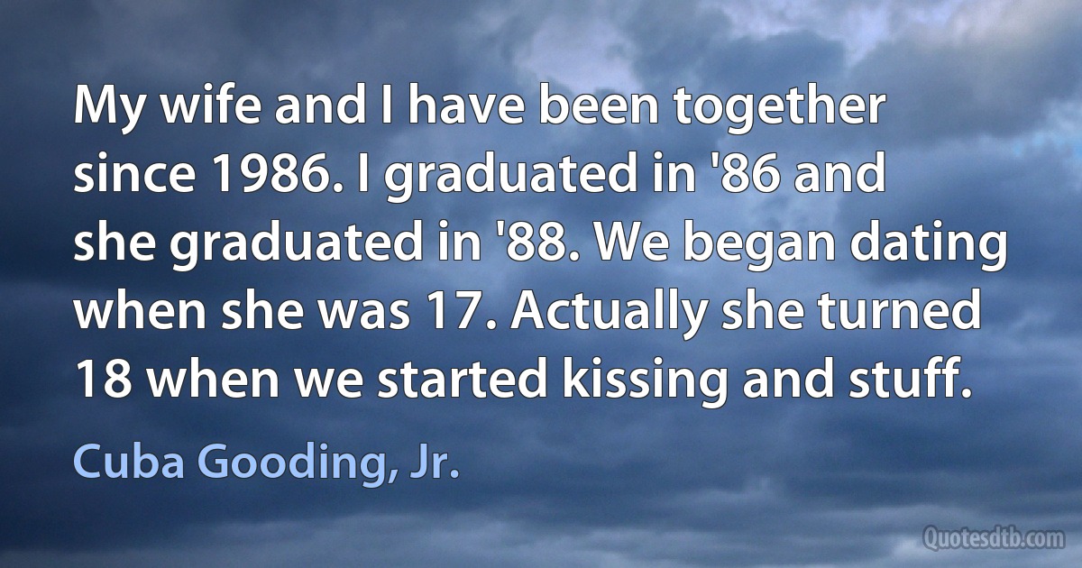 My wife and I have been together since 1986. I graduated in '86 and she graduated in '88. We began dating when she was 17. Actually she turned 18 when we started kissing and stuff. (Cuba Gooding, Jr.)