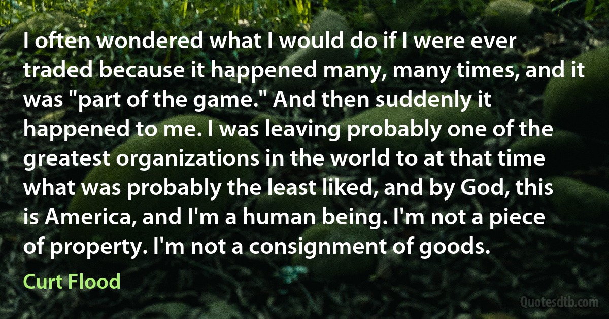 I often wondered what I would do if I were ever traded because it happened many, many times, and it was "part of the game." And then suddenly it happened to me. I was leaving probably one of the greatest organizations in the world to at that time what was probably the least liked, and by God, this is America, and I'm a human being. I'm not a piece of property. I'm not a consignment of goods. (Curt Flood)