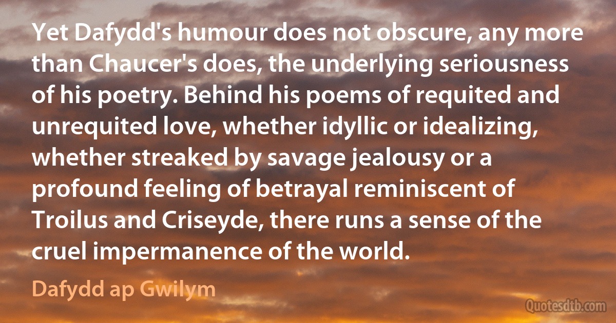 Yet Dafydd's humour does not obscure, any more than Chaucer's does, the underlying seriousness of his poetry. Behind his poems of requited and unrequited love, whether idyllic or idealizing, whether streaked by savage jealousy or a profound feeling of betrayal reminiscent of Troilus and Criseyde, there runs a sense of the cruel impermanence of the world. (Dafydd ap Gwilym)