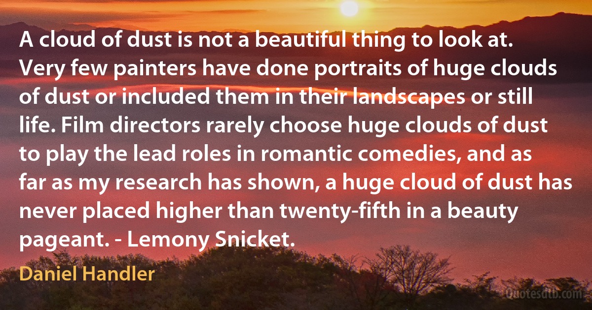 A cloud of dust is not a beautiful thing to look at. Very few painters have done portraits of huge clouds of dust or included them in their landscapes or still life. Film directors rarely choose huge clouds of dust to play the lead roles in romantic comedies, and as far as my research has shown, a huge cloud of dust has never placed higher than twenty-fifth in a beauty pageant. - Lemony Snicket. (Daniel Handler)